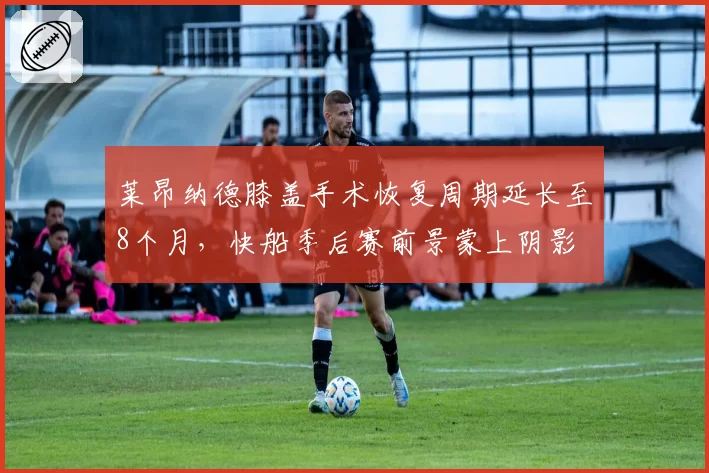 莱昂纳德膝盖手术恢复周期延长至8个月，快船季后赛前景蒙上阴影