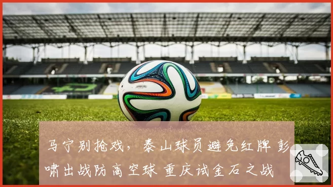 马宁别抢戏，泰山球员避免红牌 彭啸出战防高空球 重庆试金石之战