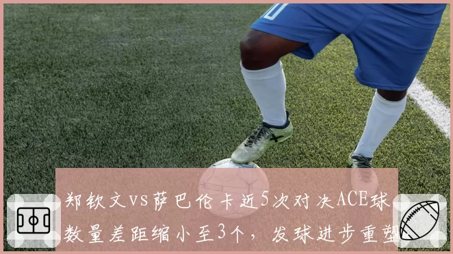 郑钦文vs萨巴伦卡近5次对决ACE球数量差距缩小至3个，发球进步重塑竞争格局