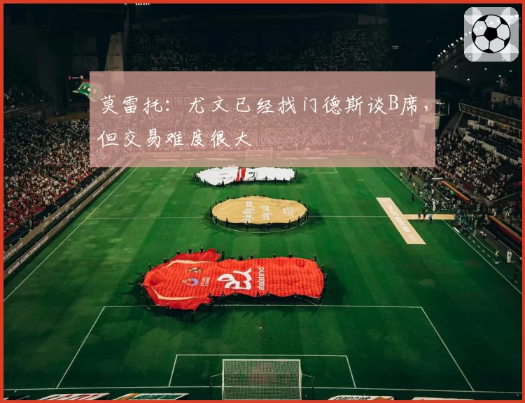 莫雷托:尤文已经找门德斯谈B席,但交易难度很大