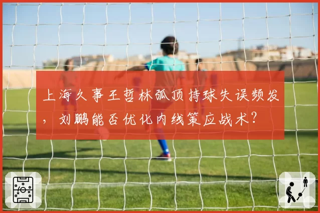 上海久事王哲林弧顶持球失误频发，刘鹏能否优化内线策应战术？