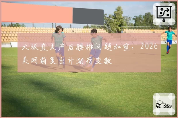 大坂直美产后腰椎问题加重，2026美网前复出计划存变数