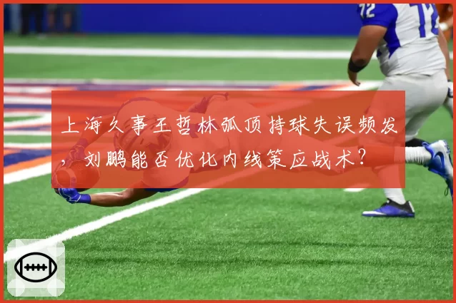 上海久事王哲林弧顶持球失误频发，刘鹏能否优化内线策应战术？