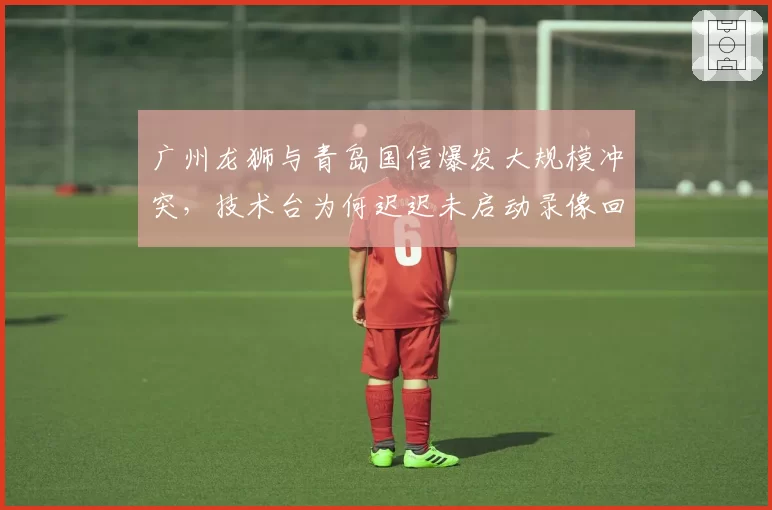 广州龙狮与青岛国信爆发大规模冲突，技术台为何迟迟未启动录像回放？