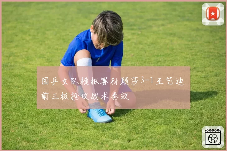 国乒女队模拟赛孙颖莎3-1王艺迪 前三板抢攻战术奏效