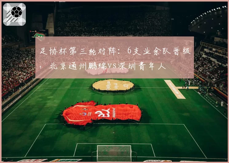 足协杯第三轮对阵：6支业余队晋级，北京通州鹏瑞vs深圳青年人