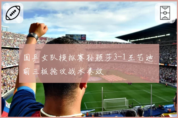 国乒女队模拟赛孙颖莎3-1王艺迪 前三板抢攻战术奏效