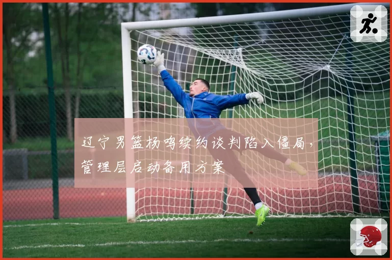 辽宁男篮杨鸣续约谈判陷入僵局，管理层启动备用方案