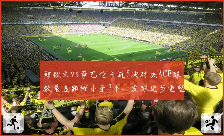 郑钦文vs萨巴伦卡近5次对决ACE球数量差距缩小至3个，发球进步重塑竞争格局