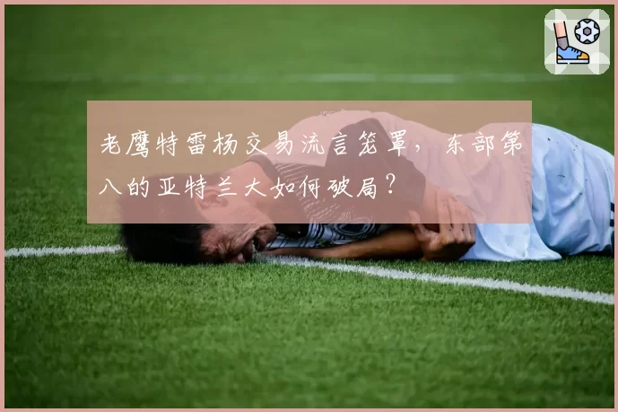 老鹰特雷杨交易流言笼罩，东部第八的亚特兰大如何破局？