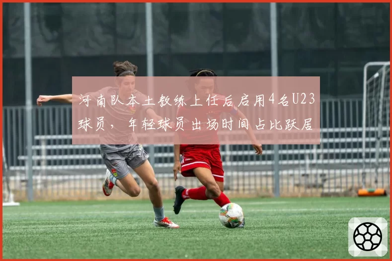 河南队本土教练上任后启用4名U23球员,年轻球员出场时间占比跃居联赛第二