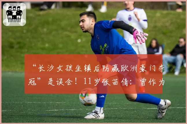“长沙女孩坐镇后防赢欧洲豪门夺冠”是误会!11岁张苗倩:曾作为唯一女将征战意大利