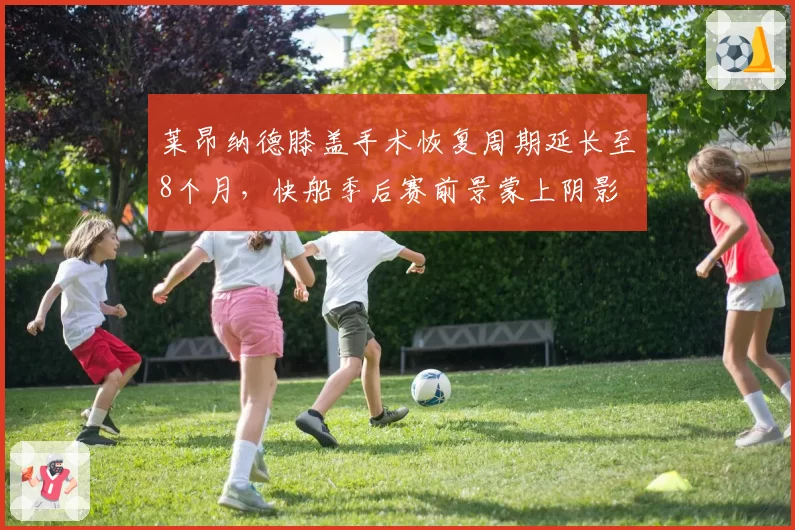 莱昂纳德膝盖手术恢复周期延长至8个月，快船季后赛前景蒙上阴影
