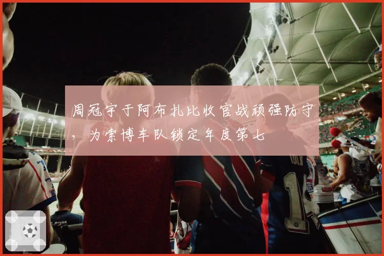 周冠宇于阿布扎比收官战顽强防守，为索博车队锁定年度第七