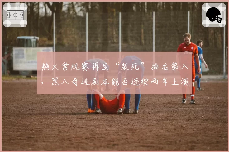 热火常规赛再度“装死”排名第八,黑八奇迹剧本能否连续两年上演?