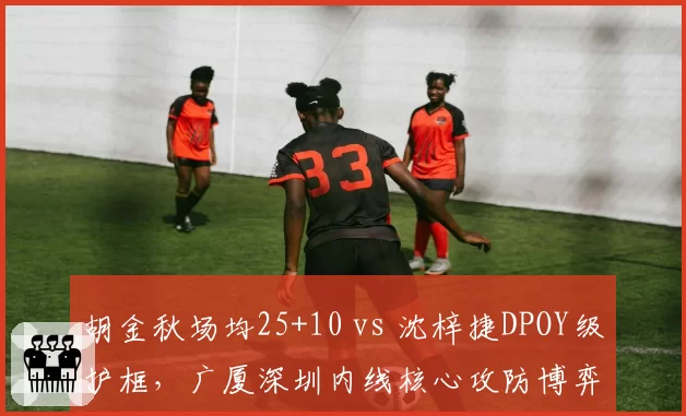 胡金秋场均25+10 vs 沈梓捷DPOY级护框，广厦深圳内线核心攻防博弈