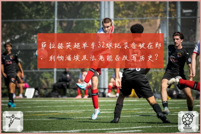 萨拉赫英超单季32球纪录告破在即,利物浦埃及法老能否改写历史?