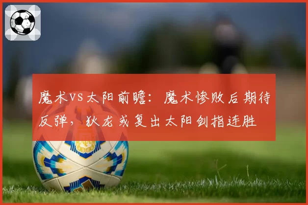 魔术vs太阳前瞻：魔术惨败后期待反弹，狄龙或复出太阳剑指连胜