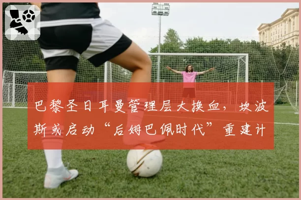 巴黎圣日耳曼管理层大换血，坎波斯或启动“后姆巴佩时代”重建计划