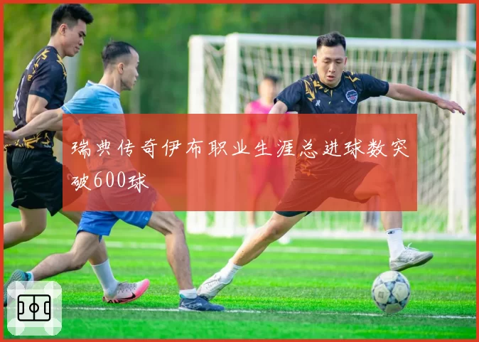 瑞典传奇伊布职业生涯总进球数突破600球