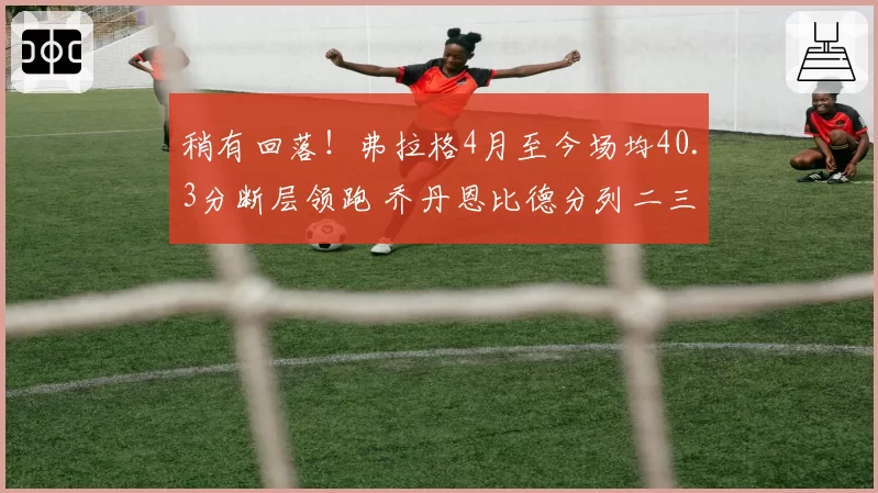 稍有回落!弗拉格4月至今场均40.3分断层领跑 乔丹恩比德分列二三