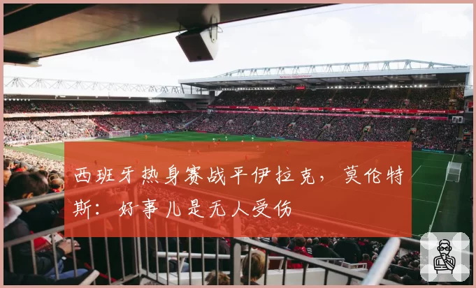 西班牙热身赛战平伊拉克，莫伦特斯：好事儿是无人受伤