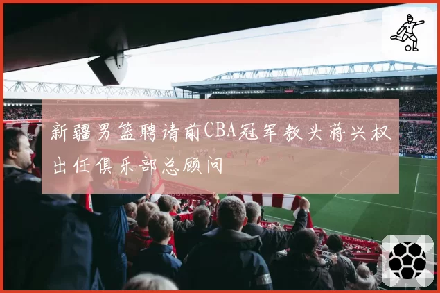 新疆男篮聘请前CBA冠军教头蒋兴权出任俱乐部总顾问