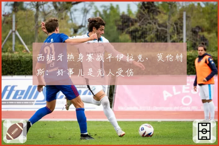 西班牙热身赛战平伊拉克，莫伦特斯：好事儿是无人受伤