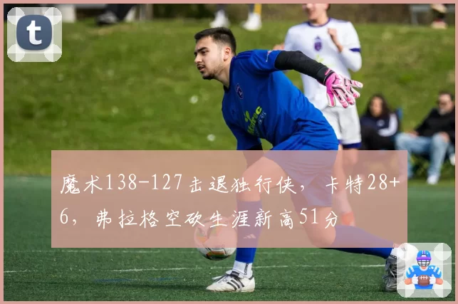 魔术138-127击退独行侠，卡特28+6，弗拉格空砍生涯新高51分