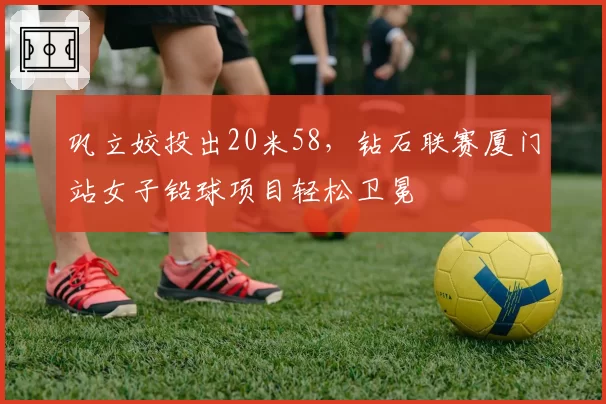 巩立姣投出20米58，钻石联赛厦门站女子铅球项目轻松卫冕