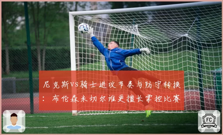 尼克斯vs骑士进攻节奏与防守转换:布伦森米切尔谁更擅长掌控比赛?