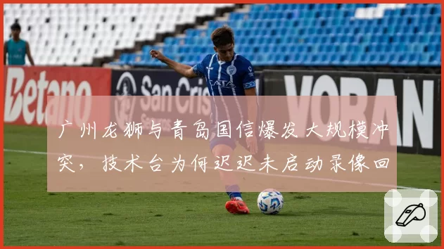 广州龙狮与青岛国信爆发大规模冲突，技术台为何迟迟未启动录像回放？