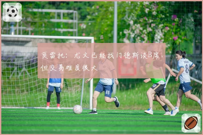 莫雷托：尤文已经找门德斯谈B席，但交易难度很大