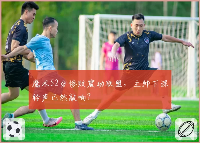 魔术52分惨败震动联盟，主帅下课铃声已然敲响？