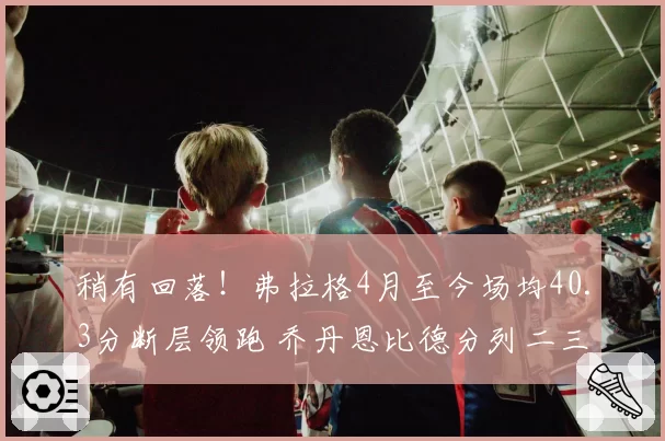 稍有回落!弗拉格4月至今场均40.3分断层领跑 乔丹恩比德分列二三