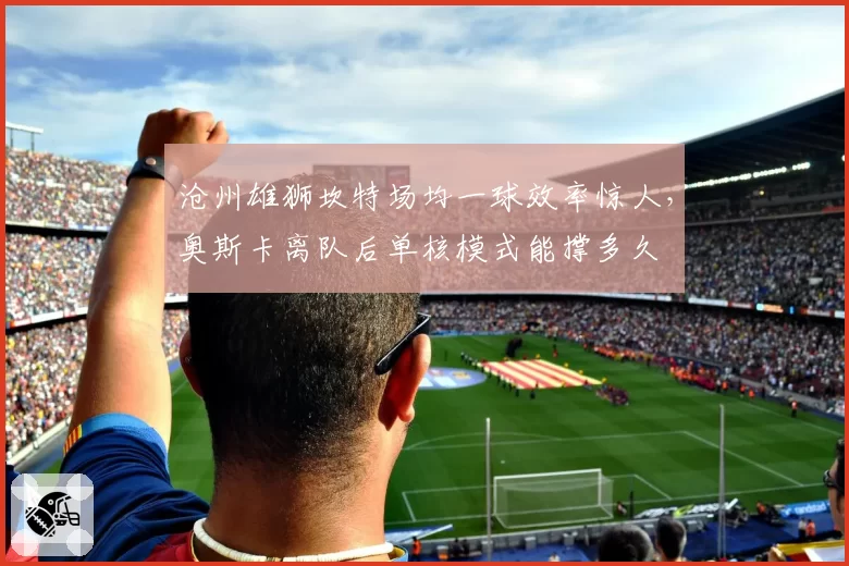 沧州雄狮坎特场均一球效率惊人，奥斯卡离队后单核模式能撑多久