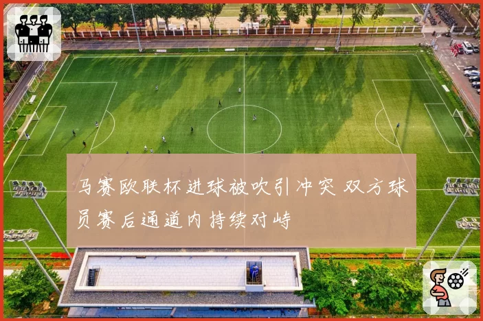 马赛欧联杯进球被吹引冲突 双方球员赛后通道内持续对峙