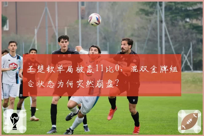 王楚钦单局被轰11比0，混双金牌组合状态为何突然崩盘？