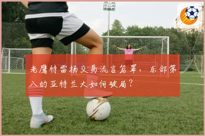 老鹰特雷杨交易流言笼罩，东部第八的亚特兰大如何破局？