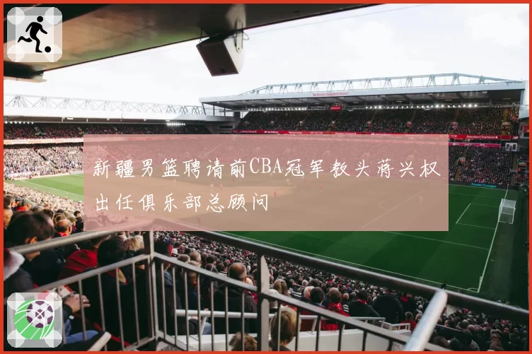 新疆男篮聘请前CBA冠军教头蒋兴权出任俱乐部总顾问