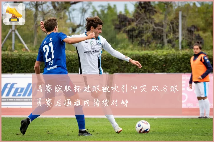 马赛欧联杯进球被吹引冲突 双方球员赛后通道内持续对峙