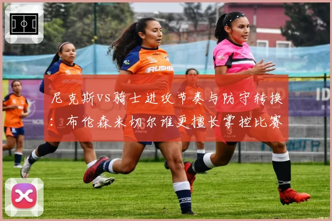 尼克斯vs骑士进攻节奏与防守转换:布伦森米切尔谁更擅长掌控比赛?