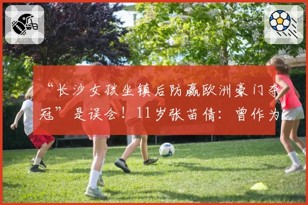 “长沙女孩坐镇后防赢欧洲豪门夺冠”是误会!11岁张苗倩:曾作为唯一女将征战意大利