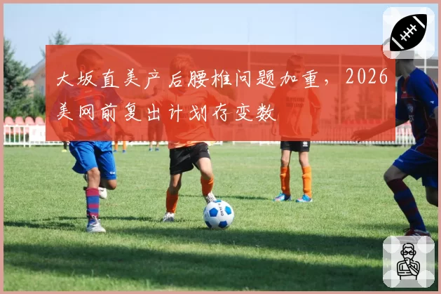 大坂直美产后腰椎问题加重，2026美网前复出计划存变数