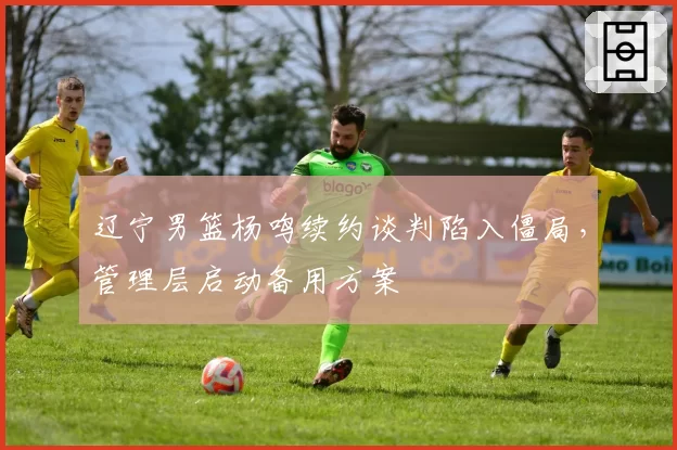 辽宁男篮杨鸣续约谈判陷入僵局，管理层启动备用方案