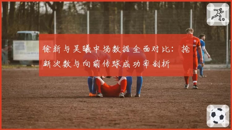 徐新与吴曦中场数据全面对比:抢断次数与向前传球成功率剖析