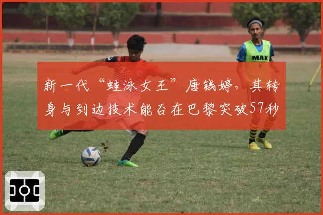 新一代“蛙泳女王”唐钱婷,其转身与到边技术能否在巴黎突破57秒大关?