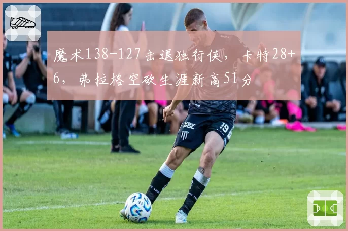 魔术138-127击退独行侠,卡特28+6,弗拉格空砍生涯新高51分