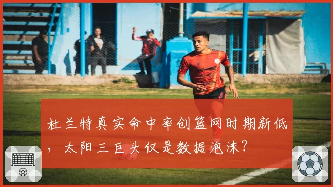 杜兰特真实命中率创篮网时期新低,太阳三巨头仅是数据泡沫?