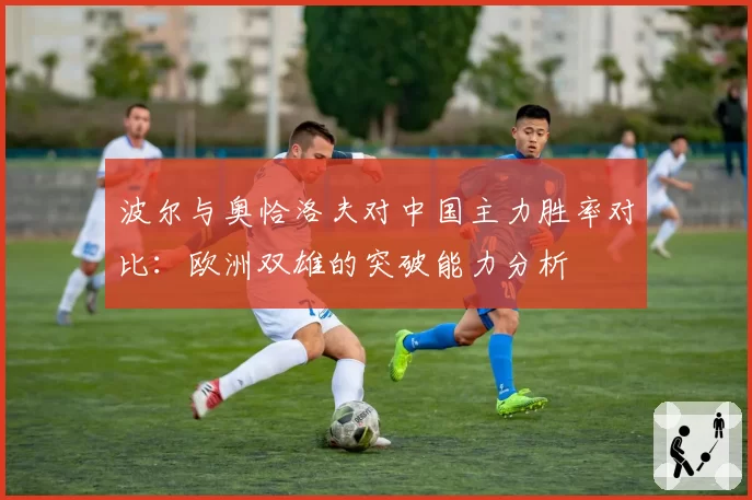 波尔与奥恰洛夫对中国主力胜率对比：欧洲双雄的突破能力分析